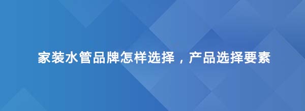 家裝水管品牌怎樣選擇，產品選擇要素